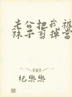 老公把我裤袜的袜子剪掉当秋裤穿