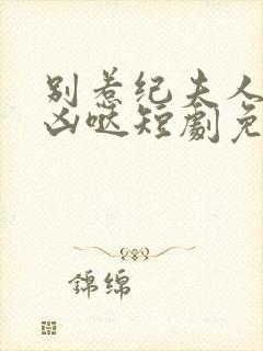 别惹纪夫人她超凶哒短剧免费观看全集