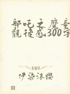 哪吒之魔童降世观后感300字左右