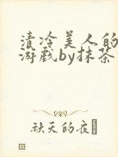清冷美人的神奇游戏by抹茶沙冰txt