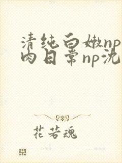 清纯白嫩np被肉日常np沈柔