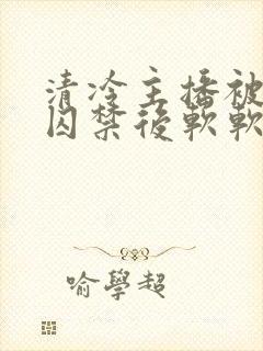 清冷主播被疯批囚禁后软软的林子