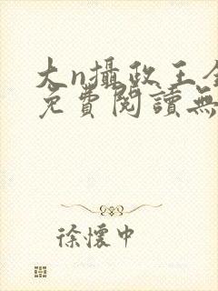 大n摄政王全文免费阅读无弹窗笔趣阁