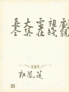 长大电视剧免费全集在线观看西瓜