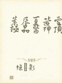 叶辰夏若雪都市极品医神顶点小说