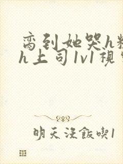 脔到她哭h粗话h上司1v1视频