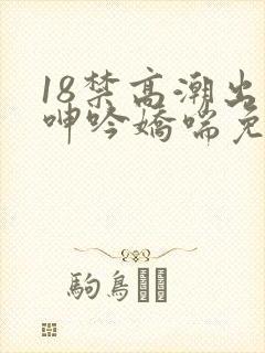 18禁高潮出水呻吟娇喘免费