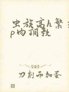 虫族高h繁交np肉调教