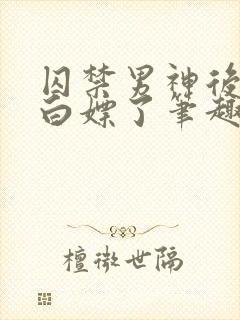 囚禁男神后我被白嫖了笔趣阁免费阅读全文