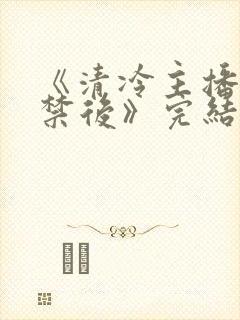 《清冷主播被囚禁后》完结了吗