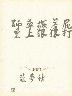 师尊撅着屁股被皇上狠狠打哭