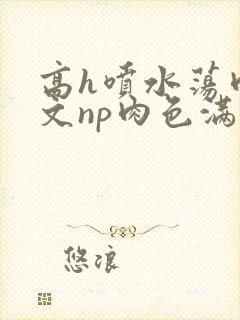 高h喷水荡肉爽文np肉色满园