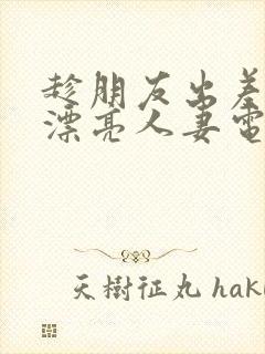 趁朋友出差征服漂亮人妻电影