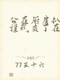 公在厨房扒开腿让我爽了在线观看封面