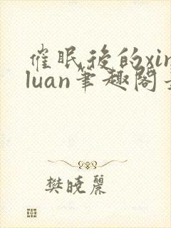催眠后的xinluan笔趣阁最新章节更新时