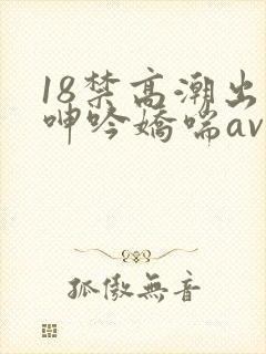 18禁高潮出水呻吟娇喘av在线
