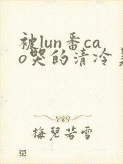 被lun番cao哭的清冷美人