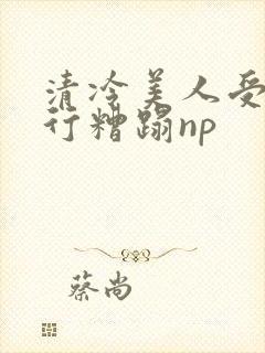 清冷美人受被强行糟蹋np