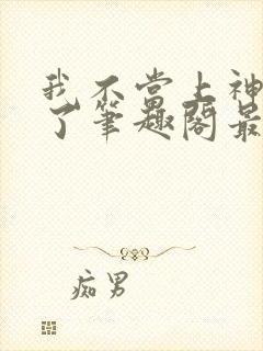 我不当上神很久了笔趣阁最新章节列