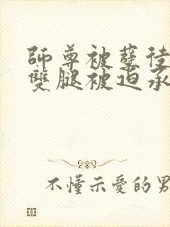 师尊被孽徒扒开双腿被迫承欢封面