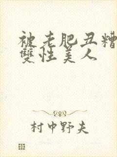 被老肥丑糟蹋的双性美人