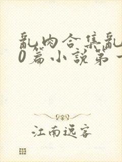 乱肉合集乱500篇小说第一次最新章节