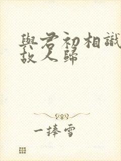 与君初相识似是故人归