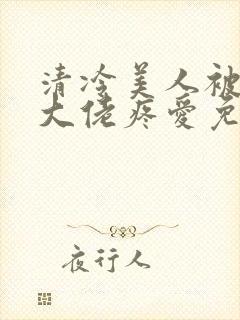 清冷美人被阴鸷大佬疼爱免费阅读全文