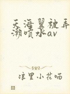 天海翼被弄到高潮喷水av