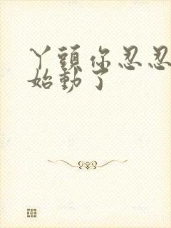 丫头你忍忍我开始动了