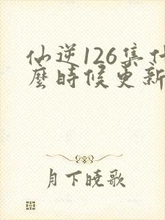 仙逆126集什么时候更新封面