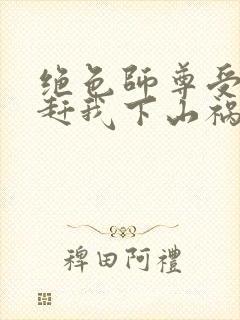 绝色师尊受不了赶我下山祸害师姐小说阅读