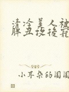 清冷美人被献给胖丑攻后宠的小说