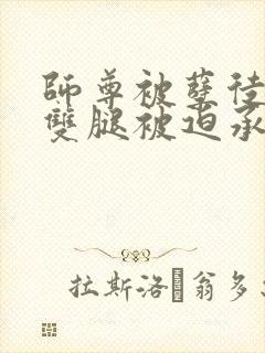 师尊被孽徒扒开双腿被迫承欢