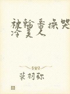 被轮番操哭的清冷美人