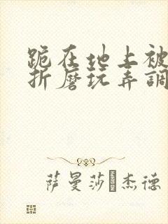 跪在地上被主人折磨玩弄调教