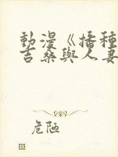 动漫《播种的欧吉桑与人妻》免费观