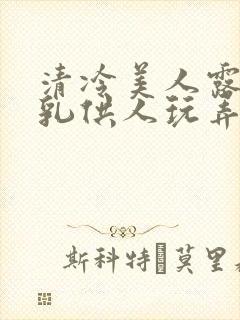 清冷美人露出双乳供人玩弄h文