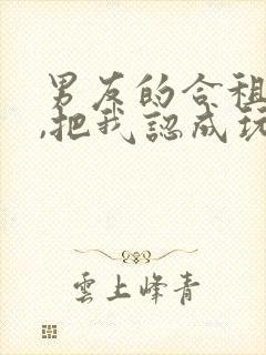 男友的合租室友,把我认成玩偶了小说