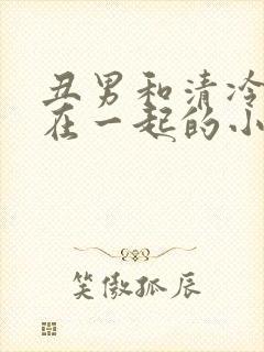 丑男和清冷美人在一起的小说