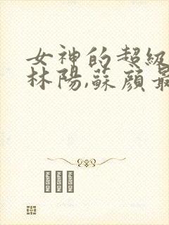 女神的超级赘婿林阳,苏颜最新章节