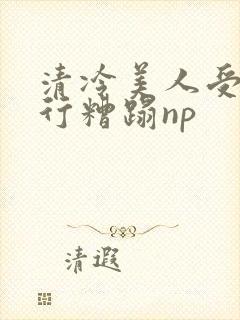 清冷美人受被强行糟蹋np