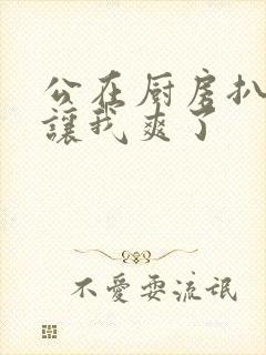 公在厨房扒开腿让我爽了