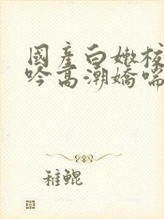 国产白嫩校花呻吟高潮娇喘