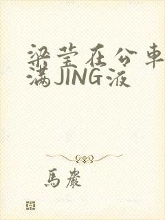 梁莹在公车被灌满JING液