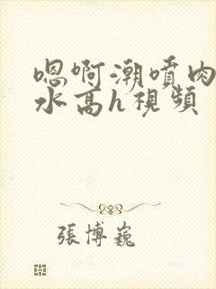 嗯啊潮喷肉失禁水高h视频