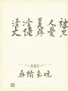 清冷美人被阴鸷大佬疼爱免费阅读全文