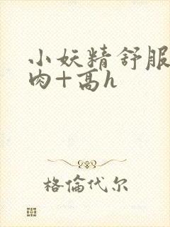 小妖精舒服吗+肉+高h封面