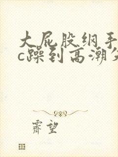 大屁股纲手被狂c躁到高潮失禁小说