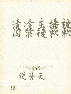 清冷主播被疯批囚禁后软软的林子